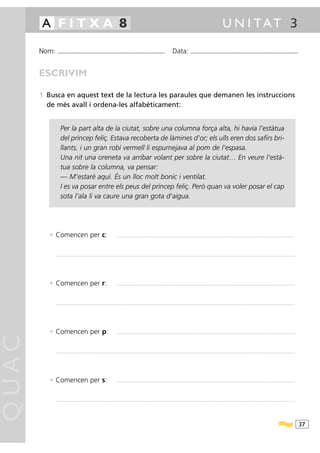 A FITXA 8                                                                                                                                                                                                U N I TAT 3

       Nom:     ...........................................................................................                                           Data:                ...........................................................................................



       ESCRIVIM

       1 Busca en aquest text de la lectura les paraules que demanen les instruccions
         de més avall i ordena-les alfabèticament:


                   Per la part alta de la ciutat, sobre una columna força alta, hi havia l’estàtua
                   del príncep feliç. Estava recoberta de làmines d’or; els ulls eren dos safirs bri-
                   llants, i un gran robí vermell li espurnejava al pom de l’espasa.
                   Una nit una oreneta va arribar volant per sobre la ciutat… En veure l’està-
                   tua sobre la columna, va pensar:
                   — M’estaré aquí. És un lloc molt bonic i ventilat.
                   I es va posar entre els peus del príncep feliç. Però quan va voler posar el cap
                   sota l’ala li va caure una gran gota d’aigua.




          • Comencen per c:                                                          ................................................................................................................................................................................................................




              .......................................................................................................................................................................................................................................................................................




          • Comencen per r:                                                          ................................................................................................................................................................................................................




              .......................................................................................................................................................................................................................................................................................




          • Comencen per p:                                                          ................................................................................................................................................................................................................
QUAC




              .......................................................................................................................................................................................................................................................................................




          • Comencen per s:                                                          ................................................................................................................................................................................................................




              .......................................................................................................................................................................................................................................................................................




                                                                                                                                                                                                                                                                                                        37
 