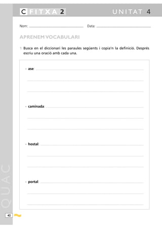 C FITXA 2                                                                                                                                                                                               U N I TAT 4

       Nom:    ...........................................................................................                                           Data:                ...........................................................................................



       APRENEM VOCABULARI

       1 Busca en el diccionari les paraules següents i copia’n la definició. Després
         escriu una oració amb cada una.



          • ase:              .........................................................................................................................................................................................................................................................




           ............................................................................................................................................................................................................................................................................




           ............................................................................................................................................................................................................................................................................




          • caminada:                                 .................................................................................................................................................................................................................................




           ............................................................................................................................................................................................................................................................................




           ............................................................................................................................................................................................................................................................................




          • hostal:                      ..............................................................................................................................................................................................................................................




           ............................................................................................................................................................................................................................................................................
QUAC




           ............................................................................................................................................................................................................................................................................




          • portal:                     ..............................................................................................................................................................................................................................................




           ............................................................................................................................................................................................................................................................................




           ............................................................................................................................................................................................................................................................................




  40
 