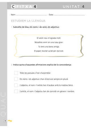 C FITXA 4                                                                                                                             U N I TAT 4

       Nom:   ...........................................................................................   Data:   ...........................................................................................



       ESTUDIEM LA LLENGUA

       1 Subratlla de blau els noms i de verd, els adjectius:




                                                                           El vestit nou m’agrada molt.

                                                                     Nosaltres vivim en una casa gran.

                                                                               Tu tens una bona amiga.

                                                                   El paper reciclat va bé per escriure.




       2 Indica quina d’aquestes afirmacions explica bé la concordança:



                        Totes les paraules s’han d’assemblar.


                        Els noms i els adjectius s’han d’escriure sempre en plural.


                        L’adjectiu, el nom i l’article han d’acabar amb la mateixa lletra.


                        L’article, el nom i l’adjectiu han de coincidir en gènere i nombre.
QUAC




  44
 