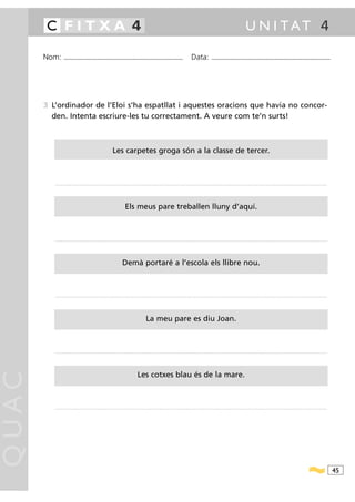 C FITXA 4                                                                                                                                                                                                  U N I TAT 4

       Nom:        ...........................................................................................                                           Data:                ...........................................................................................




       3 L’ordinador de l’Eloi s’ha espatllat i aquestes oracions que havia no concor-
         den. Intenta escriure-les tu correctament. A veure com te’n surts!



                                                                      Les carpetes groga són a la classe de tercer.



          ..............................................................................................................................................................................................................................................................................................




                                                                                   Els meus pare treballen lluny d’aquí.



          ..............................................................................................................................................................................................................................................................................................




                                                                                Demà portaré a l’escola els llibre nou.



          ..............................................................................................................................................................................................................................................................................................




                                                                                                         La meu pare es diu Joan.



          ..............................................................................................................................................................................................................................................................................................
QUAC




                                                                                                Les cotxes blau és de la mare.



          ..............................................................................................................................................................................................................................................................................................




                                                                                                                                                                                                                                                                                                           45
 