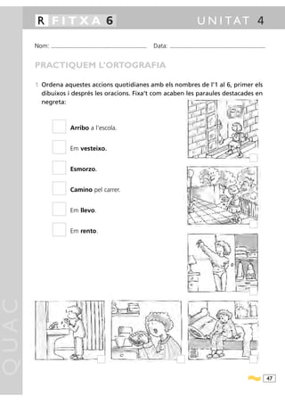 R FITXA 6                                                                                                                              U N I TAT 4

       Nom:   ...........................................................................................   Data:   ...........................................................................................



       PRACTIQUEM L’ORTOGRAFIA

       1 Ordena aquestes accions quotidianes amb els nombres de l’1 al 6, primer els
         dibuixos i després les oracions. Fixa’t com acaben les paraules destacades en
         negreta:



                                Arribo a l’escola.


                                Em vesteixo.


                                Esmorzo.


                                Camino pel carrer.


                                Em llevo.


                                Em rento.
QUAC




                                                                                                                                                                                                                  47
 