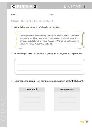 C FITXA 3                                                                                                                                                                                              U N I TAT 5

       Nom:   ...........................................................................................                                           Data:                ...........................................................................................



       PRACTIQUEM L’ORTOGRAFIA

       1 Subratlla les formes apostrofades del text següent:



                           Dilluns passat la meva cosina, l’Anna, va haver d’anar a Calella per
                           veure un amic. El seu amic es diu Eduard i era a l’hospital. Va tenir un
                           accident amb la bicicleta i es va trencar el braç i li va sortir un ull de
                           vellut. Tot i això, l’Eduard es troba bé.



       2 Per què les paraules de l’activitat 1 que estan en negreta no s’apostrofen?




               ............................................................................................ .........................................................................................................................................................................




               ............................................................................................ .........................................................................................................................................................................




       3 Escriu tres noms propis i tres noms comuns que puguin portar l’ al davant.



                                                   noms propis                                                                                                                                  noms comuns
QUAC




                                         .....................................................................                                                                           .....................................................................




                                         .....................................................................                                                                           .....................................................................




                                         .....................................................................                                                                           .....................................................................




                                                                                                                                                                                                                                                                                        53
 