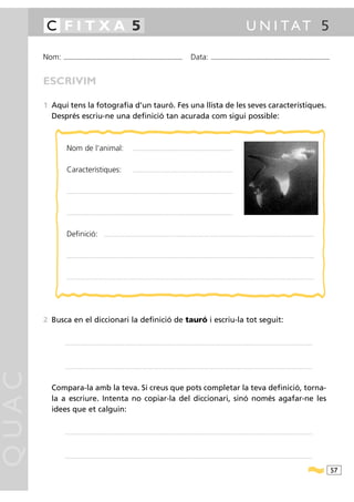 C FITXA 5                                                                                                                                                                                             U N I TAT 5

       Nom:   ...........................................................................................                                           Data:                ...........................................................................................



       ESCRIVIM

       1 Aquí tens la fotografia d’un tauró. Fes una llista de les seves característiques.
         Després escriu-ne una definició tan acurada com sigui possible:



                Nom de l’animal:                                                      ..........................................................................................................




                Característiques:                                                     ..........................................................................................................




                ...............................................................................................................................................................................




                ...............................................................................................................................................................................




                Definició:                              ................................................... ...........................................................................................................................................................................




                .....................................................................................................................................................................................................................................................................




                .......... ...........................................................................................................................................................................................................................................................




       2 Busca en el diccionari la definició de tauró i escriu-la tot seguit:

               ............................................................................................ .........................................................................................................................................................................




               ............................................................................................ .........................................................................................................................................................................
QUAC




         Compara-la amb la teva. Si creus que pots completar la teva definició, torna-
         la a escriure. Intenta no copiar-la del diccionari, sinó només agafar-ne les
         idees que et calguin:

               ............................................................................................ .........................................................................................................................................................................




               ............................................................................................ .........................................................................................................................................................................



                                                                                                                                                                                                                                                                                          57
 