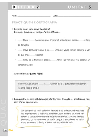 R FITXA 7                                                                                                                                                        U N I TAT 5

       Nom:   ...........................................................................................                      Data:          ...........................................................................................



       PRACTIQUEM L’ORTOGRAFIA

       1 Recorda quan es fa servir l’apòstrof.
         Exemple: la Maria, el metge, l’arbre, l’Anna...


          •   ..................   Oscar i      ..................   Maria van anar d’excursió amb els seus pares a                                                                                    ...................   estany

              de Banyoles.

          •   ..................   meva germana va anar a ca                                                      ..................   Enric, per veure com es trobava. Li van

              dir que era a                     ..................   hospital.

          •   ..................   Palau de la Música és preciós.                                                       ..................   Agnès i jo vam anar-hi a escoltar un

              concert dissabte.



         Ara completa aquesta regla:



                En general, els articles                                 ..................   i   ..................   canvien a l’ si la paraula següent comen-
                ça amb vocal o amb h.




       2 En aquest text, hem oblidat apostrofar l’article. Encercla els articles que hau-
QUAC




         rien d’anar apostrofats.



                           Tan bon punt va sortir del hotel, la mare es va enfadar amb nosaltres
                           i va exigir tornar a la habitació. Finalment, vam arribar a un acord, visi-
                           taríem la ciutat si no obríem la boca durant el matí. La Anna, la meva
                           germana, i jo no vam haver de parlar perquè la emoció ens va deixar
                           muts, estàvem a la Índia, el indret més increïble del món.


  60
 