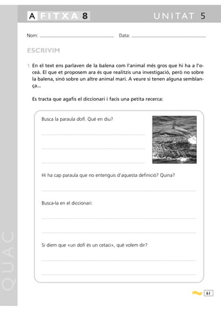 A FITXA 8                                                                                                                                                                                             U N I TAT 5

       Nom:   ...........................................................................................                                         Data:                 ...........................................................................................



       ESCRIVIM

       1 En el text ens parlaven de la balena com l’animal més gros que hi ha a l’o-
         ceà. El que et proposem ara és que realitzis una investigació, però no sobre
         la balena, sinó sobre un altre animal marí. A veure si tenen alguna semblan-
         ça...

         Es tracta que agafis el diccionari i facis una petita recerca:



                Busca la paraula dofí. Què en diu?

                ...............................................................................................................................................................................




                ...............................................................................................................................................................................




                ...............................................................................................................................................................................




                Hi ha cap paraula que no entenguis d’aquesta definició? Quina?

                .....................................................................................................................................................................................................................................................................




                Busca-la en el diccionari:

                .....................................................................................................................................................................................................................................................................
QUAC




                .....................................................................................................................................................................................................................................................................




                Si diem que «un dofí és un cetaci», què volem dir?

                .....................................................................................................................................................................................................................................................................




                .....................................................................................................................................................................................................................................................................




                                                                                                                                                                                                                                                                                        61
 