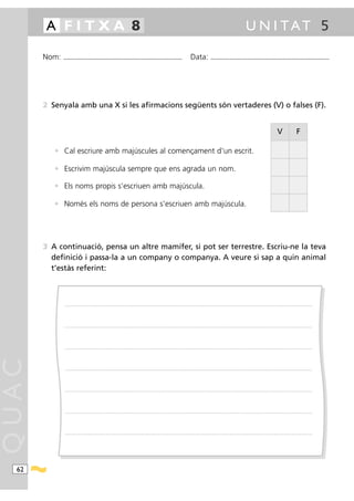 A FITXA 8                                                                                                                                                                                              U N I TAT 5

       Nom:   ...........................................................................................                                           Data:                ...........................................................................................




       2 Senyala amb una X si les afirmacions següents són vertaderes (V) o falses (F).


                                                                                                                                                                                                                                                V                   F

          • Cal escriure amb majúscules al començament d’un escrit.

          • Escrivim majúscula sempre que ens agrada un nom.

          • Els noms propis s’escriuen amb majúscula.

          • Només els noms de persona s’escriuen amb majúscula.




       3 A continuació, pensa un altre mamífer, si pot ser terrestre. Escriu-ne la teva
         definició i passa-la a un company o companya. A veure si sap a quin animal
         t’estàs referint:



               ............ .........................................................................................................................................................................................................................................................




               ............ .........................................................................................................................................................................................................................................................




               ............ .........................................................................................................................................................................................................................................................
QUAC




               ............ .........................................................................................................................................................................................................................................................




               ............ .........................................................................................................................................................................................................................................................




               ............ .........................................................................................................................................................................................................................................................




               ............ .........................................................................................................................................................................................................................................................




  62
 