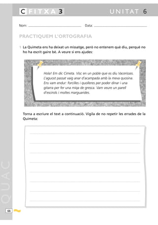 C FITXA 3                                                                                                                                                                                             U N I TAT 6

       Nom:   ...........................................................................................                                         Data:                 ...........................................................................................



       PRACTIQUEM L’ORTOGRAFIA

       1 La Quimeta ens ha deixat un missatge, però no entenem què diu, perquè no
         ho ha escrit gaire bé. A veure si ens ajudes:




                                                 Hola! Em dic Cimeta. Visc en un poble que es diu Vacerisses.
                                                 L’aguost passat vaig anar d’acampada amb la meva quosina.
                                                 Ens vam endur: forcilles i quolleres per poder dinar i una
                                                 gitarra per fer una miqa de gresca. Vam veure un parell
                                                 d’escirols i moltes marguarides.




         Torna a escriure el text a continuació. Vigila de no repetir les errades de la
         Quimeta:


                .....................................................................................................................................................................................................................................................................




                .....................................................................................................................................................................................................................................................................




                .....................................................................................................................................................................................................................................................................
QUAC




                .....................................................................................................................................................................................................................................................................




                .....................................................................................................................................................................................................................................................................




                .....................................................................................................................................................................................................................................................................




                .....................................................................................................................................................................................................................................................................




                .....................................................................................................................................................................................................................................................................




  66
 