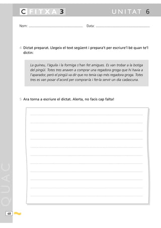 C FITXA 3                                                                                                                                                                                            U N I TAT 6

       Nom:   ...........................................................................................                                         Data:                 ...........................................................................................




       4 Dictat preparat. Llegeix el text següent i prepara’t per escriure’l bé quan te’l
         dictin:


                La guineu, l’àguila i la formiga s’han fet amigues. Es van trobar a la botiga
                del pingüí. Totes tres anaven a comprar una regadora groga que hi havia a
                l’aparador, però el pingüí va dir que no tenia cap més regadora groga. Totes
                tres es van posar d’acord per comprar-la i fer-la servir un dia cadascuna.




       5 Ara torna a escriure el dictat. Alerta, no facis cap falta!



                .....................................................................................................................................................................................................................................................................




                .....................................................................................................................................................................................................................................................................




                .....................................................................................................................................................................................................................................................................




                .....................................................................................................................................................................................................................................................................




                .....................................................................................................................................................................................................................................................................




                .....................................................................................................................................................................................................................................................................




                .....................................................................................................................................................................................................................................................................
QUAC




                .....................................................................................................................................................................................................................................................................




                .....................................................................................................................................................................................................................................................................




                .....................................................................................................................................................................................................................................................................




                .....................................................................................................................................................................................................................................................................




  68
 