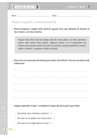C FITXA 3                                                                                                                                                                                                   U N I TAT 1

       Nom:      ...........................................................................................                                                 Data:            ...........................................................................................



       PRACTIQUEM L’ORTOGRAFIA

       1 Dictat preparat. Llegeix amb atenció aquest text, que després et dictarà el
         teu mestre o la teva mestra:


                    Aquest estiu hem anat de viatge amb els meus pares i la meva germana
                    petita. Hem visitat molts pobles i algunes ciutats. A mi m’agradaven les
                    estones que anàvem amb cotxe per la carretera, perquè explicàvem endevi-
                    nalles i rodolins i cantàvem moltes cançons.




       2 Escriu les cinc paraules del dictat que trobis més difícils i fes-ne una frase amb
         cadascuna:


         1   .............................................................   :   ................................ .......................................................................................................................................................................................




         2   .............................................................   :   ................................ .......................................................................................................................................................................................




         3   .............................................................   :   ................................ .......................................................................................................................................................................................




         4   .............................................................   :   ................................ .......................................................................................................................................................................................




         5   .............................................................   :   ................................ .......................................................................................................................................................................................
QUAC




       3 Llegeix aquestes frases i completa el signe de puntuació que falta:


          • De pressa, que comença a ploure (                                                                                                .........   )

          • Per què no va poder anar d’excursió (                                                                                                        .........   )

          • Diu que va al metge demà al matí (                                                                                                  .........    )

  8
 