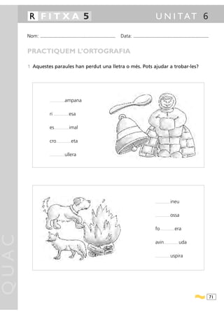 R FITXA 5                                                                                                                               U N I TAT 6

       Nom:   ...........................................................................................   Data:   ...........................................................................................



       PRACTIQUEM L’ORTOGRAFIA

       1 Aquestes paraules han perdut una lletra o més. Pots ajudar a trobar-les?




                         .........................   ampana

                         ri     .........................   esa

                         es     .........................   imal

                         cro       .........................   eta

                         .........................   ullera




                                                                                                                                              .........................   ineu

                                                                                                                                              .........................   ossa

                                                                                                                                              fo     .........................   era
QUAC




                                                                                                                                              avin          .........................   uda

                                                                                                                                              .........................   uspira




                                                                                                                                                                                                                  71
 