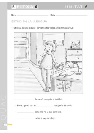 R FITXA 6                                                                                                                                                                          U N I TAT 6

       Nom:   ...........................................................................................                                     Data:            ...........................................................................................



       ESTUDIEM LA LLENGUA

       1 Observa aquest dibuix i completa les frases amb demostratius:
QUAC




          •   ....................................................................   llum me’l va regalar el tiet Lluís.


          • El meu germà surt en                                                       ....................................................................   fotografia de família.


          •   ....................................................................   porta mai no la puc obrir sola.


          •   ....................................................................   cadira la vaig escollir jo.


  72
 