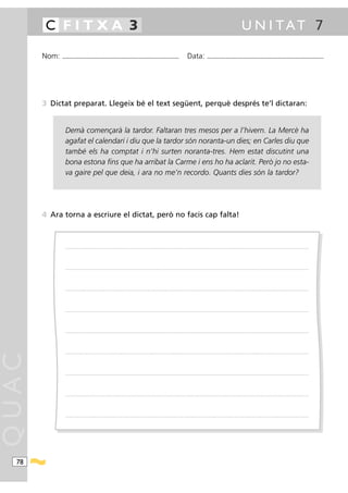 C FITXA 3                                                                                                                                                                                            U N I TAT 7

       Nom:   ...........................................................................................                                         Data:                 ...........................................................................................




       3 Dictat preparat. Llegeix bé el text següent, perquè després te’l dictaran:


                Demà començarà la tardor. Faltaran tres mesos per a l’hivern. La Mercè ha
                agafat el calendari i diu que la tardor són noranta-un dies; en Carles diu que
                també els ha comptat i n’hi surten noranta-tres. Hem estat discutint una
                bona estona fins que ha arribat la Carme i ens ho ha aclarit. Però jo no esta-
                va gaire pel que deia, i ara no me’n recordo. Quants dies són la tardor?




       4 Ara torna a escriure el dictat, però no facis cap falta!



                .....................................................................................................................................................................................................................................................................




                .....................................................................................................................................................................................................................................................................




                .....................................................................................................................................................................................................................................................................




                .....................................................................................................................................................................................................................................................................




                .....................................................................................................................................................................................................................................................................




                .....................................................................................................................................................................................................................................................................
QUAC




                .....................................................................................................................................................................................................................................................................




                .....................................................................................................................................................................................................................................................................




                .....................................................................................................................................................................................................................................................................




  78
 