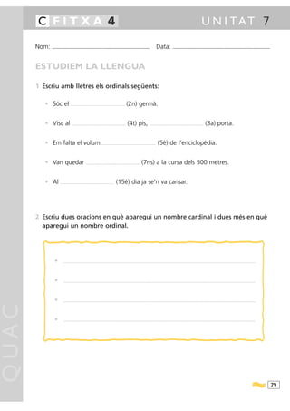 C FITXA 4                                                                                                                                                                                           U N I TAT 7

       Nom:   ...........................................................................................                                         Data:               ...........................................................................................



       ESTUDIEM LA LLENGUA

       1 Escriu amb lletres els ordinals següents:

          • Sóc el                .....................................................................    (2n) germà.


          • Visc al                .....................................................................   (4t) pis,                    .....................................................................   (3a) porta.


          • Em falta el volum                                             .....................................................................   (5è) de l’enciclopèdia.


          • Van quedar                               .................................................. ...................   (7ns) a la cursa dels 500 metres.


          • Al       .....................................................................   (15è) dia ja se’n va cansar.




       2 Escriu dues oracions en què aparegui un nombre cardinal i dues més en què
         aparegui un nombre ordinal.




                •        ............................................................................... ........................................................................................................................................................................




                •        ............................................................................... ........................................................................................................................................................................




                •        ............................................................................... ........................................................................................................................................................................
QUAC




                •        ............................................................................... ........................................................................................................................................................................




                                                                                                                                                                                                                                                                                    79
 