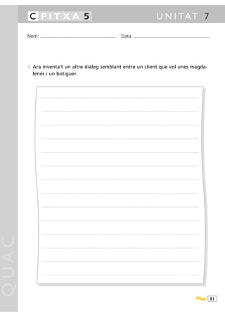 C FITXA 5                                                                                                                                                                                              U N I TAT 7

       Nom:   ...........................................................................................                                           Data:                ...........................................................................................




       3 Ara inventa’t un altre diàleg semblant entre un client que vol unes magda-
         lenes i un botiguer.



               ............................................................................................ .........................................................................................................................................................................




               ............................................................................................ .........................................................................................................................................................................




               ............................................................................................ .........................................................................................................................................................................




               ............................................................................................ .........................................................................................................................................................................




               ............................................................................................ .........................................................................................................................................................................




               ............................................................................................ .........................................................................................................................................................................




               ............................................................................................ .........................................................................................................................................................................




               ............................................................................................ .........................................................................................................................................................................




               ............................................................................................ .........................................................................................................................................................................




               ............................................................................................ .........................................................................................................................................................................




               ............................................................................................ .........................................................................................................................................................................
QUAC




               ............................................................................................ .........................................................................................................................................................................




               ............................................................................................ .........................................................................................................................................................................




               ............................................................................................ .........................................................................................................................................................................




                                                                                                                                                                                                                                                                                        81
 