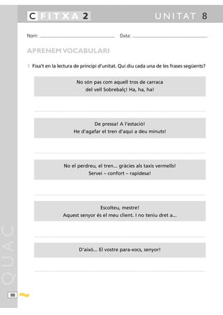 C FITXA 2                                                                                                                                                                                                   U N I TAT 8

       Nom:        ...........................................................................................                                           Data:                 ...........................................................................................



       APRENEM VOCABULARI

       1 Fixa’t en la lectura de principi d’unitat. Qui diu cada una de les frases següents?


                                                                                No són pas com aquell tros de carraca
                                                                                               del vell Sobrebalç! Ha, ha, ha!



          ....................................................................................................... .......................................................................................................................................................................................




                                                                                                               De pressa! A l’estació!
                                                                           He d’agafar el tren d’aquí a deu minuts!



          ....................................................................................................... .......................................................................................................................................................................................




                                                           No el perdreu, el tren... gràcies als taxis vermells!
                                                                                                     Servei – confort – rapidesa!



          ....................................................................................................... .......................................................................................................................................................................................




                                                                                                                        Escolteu, mestre!
                                                          Aquest senyor és el meu client. I no teniu dret a...
QUAC




          ....................................................................................................... .......................................................................................................................................................................................




                                                                                    D’això... El vostre para-xocs, senyor!



          ....................................................................................................... .......................................................................................................................................................................................




  88
 