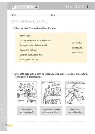 C FITXA 4                                                                                                                                                                      U N I TAT 1

       Nom:    ...........................................................................................                             Data:                ...........................................................................................



       ESTUDIEM LA LLENGUA

       1 Relaciona cada frase amb un tipus d’oració:


                           Benvinguts!                                                                                                  •

                           La classe de tercer és al segon pis. •
                                                                                                                                                                                                        • enunciativa
                           Em convidaràs a la teva festa?                                                                               •
                                                                                                                                                                                                        • interrogativa
                           Bona nit a tothom!                                                                                           •
                                                                                                                                                                                                        • exclamativa
                           Voldran alguna cosa més?                                                                                     •

                           Avui plego a les cinc.                                                                                       •




       2 Escriu sota cada dibuix com és cadascuna d’aquestes oracions: enunciativa,
         interrogativa o exclamativa.
QUAC




                             Què portes                                                              La setmana passada                                                                         Corre, corre,
                            per esmorzar?                                                            va començar el curs.                                                                     que ja hi arribes!



              ...............................................................................   ...............................................................................      ...............................................................................




  10
 