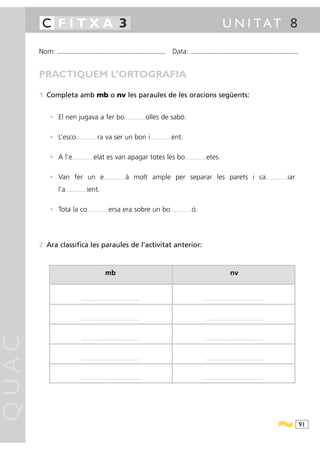 C FITXA 3                                                                                                                                                                                          U N I TAT 8

       Nom:   ...........................................................................................                                          Data:              ...........................................................................................



       PRACTIQUEM L’ORTOGRAFIA

       1 Completa amb mb o nv les paraules de les oracions següents:


          • El nen jugava a fer bo                                                        .........................   olles de sabó.

          • L’esco              .........................   ra va ser un bon i                                         .........................   ent.

          • A l’e           .........................   elat es van apagar totes les bo                                                                        .........................   etes.

          • Van fer un e                                           .........................   à molt ample per separar les parets i ca                                                                                                                       .........................   iar
              l’a   .........................   ient.

          • Tota la co                          .........................   ersa era sobre un bo                                              .........................   ó.




       2 Ara classifica les paraules de l’activitat anterior:



                                                                     mb                                                                                                                                             nv


                                       ....................................................................                                                                            ....................................................................




                                       ....................................................................                                                                            ....................................................................
QUAC




                                       ....................................................................                                                                            ....................................................................




                                       ....................................................................                                                                            ....................................................................




                                       ....................................................................                                                                            ....................................................................




                                                                                                                                                                                                                                                                                                91
 
