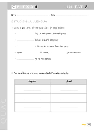 C FITXA 4                                                                                                                                                                    U N I TAT 8

       Nom:   ...........................................................................................                 Data:                 ...........................................................................................



       ESTUDIEM LA LLENGUA

       1 Escriu el pronom personal que calgui en cada oració:

          •   ....................................................................   faig cas del que em diuen els pares.


          •   ....................................................................   tocareu el piano a les vuit.


          •   ....................................................................   anirien a peu a casa si fos més a prop.


          • Quan                   ....................................................................   hi anaves,   ....................................................................   ja en tornàvem.


          •   ....................................................................   no vol més sorolls.




       2 Ara classifica els pronoms personals de l’activitat anterior:



                                                           singular                                                                                                                     plural



                                        ....................................................................                                                     ....................................................................
QUAC




                                        ....................................................................                                                     ....................................................................




                                        ....................................................................                                                     ....................................................................




                                                                                                                                                                                                                                              93
 