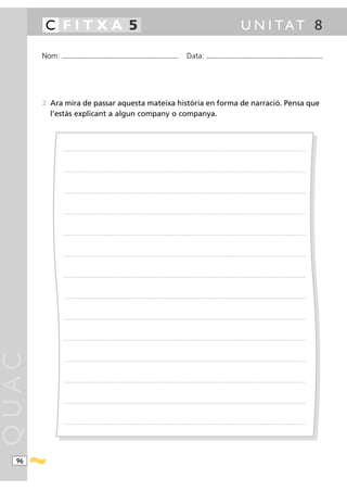 C FITXA 5                                                                                                                                                                                              U N I TAT 8

       Nom:   ...........................................................................................                                           Data:                ...........................................................................................




       2 Ara mira de passar aquesta mateixa història en forma de narració. Pensa que
         l’estàs explicant a algun company o companya.



               ............ .........................................................................................................................................................................................................................................................




               ............ .........................................................................................................................................................................................................................................................




               ............ .........................................................................................................................................................................................................................................................




               ............ .........................................................................................................................................................................................................................................................




               ............ .........................................................................................................................................................................................................................................................




               ............ .........................................................................................................................................................................................................................................................




               ............ .........................................................................................................................................................................................................................................................




               ............ .........................................................................................................................................................................................................................................................




               ............ .........................................................................................................................................................................................................................................................




               ............ .........................................................................................................................................................................................................................................................
QUAC




               ............ .........................................................................................................................................................................................................................................................




               ............ .........................................................................................................................................................................................................................................................




               ............ .........................................................................................................................................................................................................................................................




               ............ .........................................................................................................................................................................................................................................................




  96
 