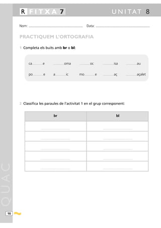 R FITXA 7                                                                                                                                                                      U N I TAT 8

       Nom:   ...........................................................................................                        Data:                 ...........................................................................................



       PRACTIQUEM L’ORTOGRAFIA

       1 Completa els buits amb br o bl:



              ca   .........................   e                     .........................   oma            .........................   oc                     .........................   isa                      .........................   au


              po    ..... ....................   e                   a   .........................   ic         mo         .........................   e           .........................   aç                       .........................   açalet




       2 Classifica les paraules de l’activitat 1 en el grup corresponent:


                                                                      br                                                                                                                         bl


                                        .................................................................. ..                                                      ....................................................................




                                        .................................................................. ..                                                      ....................................................................




                                        .................................................................. ..                                                      ....................................................................




                                        .................................................................. ..                                                      ....................................................................
QUAC




                                        .................................................................. ..                                                      ....................................................................




  98
 