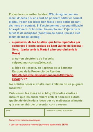 Podeu fer-nos arribar la idea: M'ho imagino com un 
recull d'idees q si ens surt bé podríem editar en format 
digital. Poden ser idees ben fàcils i pels petits posant 
els nens en context. Si l'acció permet una quantificació 
ho expliquem. Si ho veieu bé omplo amb l'ajuda de la 
Sílvia la de menjador (confitura de poma i pa sec i les 
tenim de model al blog) 
- a qualsevol de les bústies que hi ha repartides per 
comerços i locals socials de Sant Quirze de Besora i 
Sora. (parlar amb la Marta i q ho coordini amb la 
Rosa) 
- al correu electrònic de l’escola: 
ceipsegimoncomas@xtec.cat. 
- al bloc de l’escola, en l’apartat de la Setmana 
Europea de la Prevenció de Residus: 
http://blocs.xtec.cat/segimoncomas13ev/sepr-ewwr/???? 
No oblideu posar el vostre nom i telèfon on us puguem 
localitzar. 
Publicarem les idees en el blog d'Escoles Verdes a 
mesura que les anem rebent amb el nom dels autors 
(padlet de dedicada a idees per no malbaratar aliments 
q ja ens servirà per presentar com a resum. 
NOM: TELÈFON O CORREU ELECTRÒNIC:. 
Compromis mínim a aconseguir: 
1 per classe aportació mínimai ja prevista abans de la SEPR. 
 