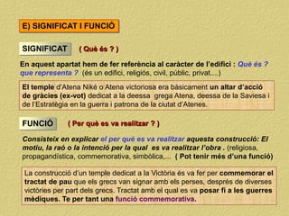 En aquest apartat hem de fer referència al caràcter de l’edifici : Què és ?
que representa ? (és un edifici, religiós, civil, públic, privat....)
SIGNIFICAT
El temple d’Atena Niké o Atena victoriosa era bàsicament un altar d’acció
de gràcies (ex-vot) dedicat a la deessa grega Atena, deessa de la Saviesa i
de l’Estratègia en la guerra i patrona de la ciutat d’Atenes.
FUNCIÓ
Consisteix en explicar el per què es va realitzar aquesta construcció: El
motiu, la raó o la intenció per la qual es va realitzar l’obra . (religiosa,
propagandística, commemorativa, simbòlica,... ( Pot tenir més d’una funció)
La construcció d’un temple dedicat a la Victòria és va fer per commemorar el
tractat de pau que els grecs van signar amb els perses, després de diverses
victòries per part dels grecs. Tractat amb el qual es va posar fi a les guerres
mèdiques. Te per tant una funció commemorativa.
E) SIGNIFICAT I FUNCIÓ
( Per què es va realitzar ? )
( Què és ? )
 