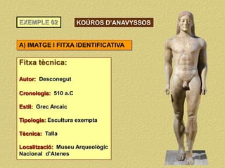 EXEMPLE 02
Fitxa tècnica:
Autor: Desconegut
Cronologia: 510 a.C
Estil: Grec Arcaic
Tipologia: Escultura exempta
Tècnica: Talla
Localització: Museu Arqueològic
Nacional d’Atenes
A) IMATGE I FITXA IDENTIFICATIVA
KOÚROS D’ANAVYSSOS
 