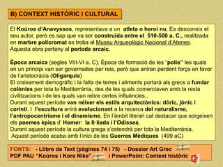 El Koúros d’Anavyssos, representava a un atleta o heroi nu. Es desconeix el
seu autor, però es sap que va ser construïda entre el 510-500 a. C., realitzada
en marbre policromat es troba al Museu Arqueològic Nacional d’Atenes.
Aquesta obra pertany al període arcaic.
Època arcaica (segles VIII-VI a. C). Època de formació de les “polis” les quals
en un principi van ser governades per reis, però que aniran perdent força en favor
de l’aristocràcia (Oligarquia)
El creixement demogràfic i la falta de terres i aliments portarà als grecs a fundar
colònies per tota la Mediterrània, des de les quals comerciaven amb la resta
civilitzacions i de les quals van rebre certes influències..
Durant aquest període van néixer els estils arquitectònics: dòric, jònic i
corinti. I l’escultura anirà evolucionant a la recerca del naturalisme,
l’antropocentrisme i el dinamisme. En l’àmbit literari cal destacar que sorgeixen
els poemes èpics d’ Homer: la Il·líada i l’Odissea.
Durant aquest període la cultura grega s’estendrà per tota la Mediterrània.
Aquest període acaba amb l’inici de les Guerres Mèdiques (499 aC)
FONTS: - Llibre de Text (pàgines 74 i 75) - Dossier Art Grec
PDF PAU “Koúros i Kore Nike” i PowerPoint: Context històric
B) CONTEXT HISTÒRIC I CULTURAL
 