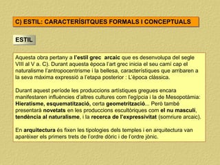 ESTIL
Aquesta obra pertany a l’estil grec arcaic que es desenvolupa del segle
VIII al V a. C). Durant aquesta època l’art grec inicia el seu camí cap el
naturalisme l’antropocentrisme i la bellesa, característiques que arribaren a
la seva màxima expressió a l’etapa posterior : L’època clàssica.
Durant aquest període les produccions artístiques gregues encara
manifestaren influències d’altres cultures com l'egípcia i la de Mesopotàmia:
Hieratisme, esquematització, certa geometrització... Però també
presentarà novetats en les produccions escultòriques com el nu masculí,
tendència al naturalisme, i la recerca de l’expressivitat (somriure arcaic).
En arquitectura és fixen les tipologies dels temples i en arquitectura van
aparèixer els primers trets de l’ordre dòric i de l’ordre jònic.
C) ESTIL: CARACTERÍSITQUES FORMALS I CONCEPTUALS
 