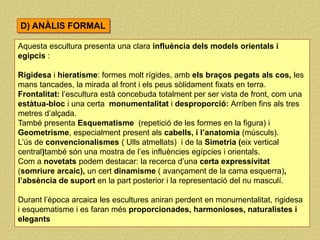 Aquesta escultura presenta una clara influència dels models orientals i
egipcis :
Rigidesa i hieratisme: formes molt rígides, amb els braços pegats als cos, les
mans tancades, la mirada al front i els peus sòlidament fixats en terra.
Frontalitat: l’escultura està concebuda totalment per ser vista de front, com una
estàtua-bloc i una certa monumentalitat i desproporció: Arriben fins als tres
metres d’alçada.
També presenta Esquematisme (repetició de les formes en la figura) i
Geometrisme, especialment present als cabells, i l’anatomia (músculs).
L’ús de convencionalismes ( Ulls atmellats) i de la Simetria (eix vertical
central)també són una mostra de l’es influències egípcies i orientals.
Com a novetats podem destacar: la recerca d’una certa expressivitat
(somriure arcaic), un cert dinamisme ( avançament de la cama esquerra),
l’absència de suport en la part posterior i la representació del nu masculí.
Durant l’època arcaica les escultures aniran perdent en monumentalitat, rigidesa
i esquematisme i es faran més proporcionades, harmonioses, naturalistes i
elegants
D) ANÀLIS FORMAL
 