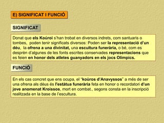 E) SIGNIFICAT I FUNCIÓ
SIGNIFICAT
Donat que els Koúroi s’han trobat en diversos indrets, com santuaris o
tombes, poden tenir significats diversos: Poden ser la representació d’un
déu, la ofrena a una divinitat, una escultura funerària, o bé, com es
desprèn d’algunes de les fonts escrites conservades representacions que
es feien en honor dels atletes guanyadors en els jocs Olímpics.
FUNCIÓ
En els cas concret que ens ocupa, el “koùros d’Anavyssos” a més de ser
una ofrena als déus és l'estàtua funerària feta en honor o recordatori d’un
jove anomenat Kroissos, mort en combat., segons consta en la inscripció
realitzada en la base de l’escultura.
 