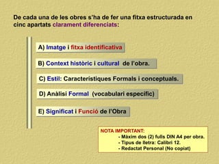 De cada una de les obres s’ha de fer una fitxa estructurada en
cinc apartats clarament diferenciats:
A) Imatge i fitxa identificativa
B) Context històric i cultural de l’obra.
C) Estil: Característiques Formals i conceptuals.
D) Anàlisi Formal (vocabulari específic)
NOTA IMPORTANT:
- Màxim dos (2) fulls DIN A4 per obra.
- Tipus de lletra: Calibri 12.
- Redactat Personal (No copiat)
E) Significat i Funció de l’Obra
 