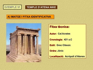 EXEMPLE 01
Fitxa tècnica:
Autor: Cal.lícrates
Cronologia: 421 a.C
Estil: Grec Clàssic
Ordre: Jònic
Localització: Acròpoli d’Atenes
A) IMATGE I FITXA IDENTIFICATIVA
TEMPLE D’ATENA NIKE
 