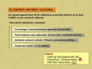 En aquest apartat hem de fer referència al període històric en el qual
l’edifici va ser construït. (Època)
Hem de fer referència i comentar:
- Cronologia i Característiques generals del període
- Fets històrics més rellevants: Governants, conflictes bèl·lics...
- Ambient cultural i artístic: Filòsofs, pensadors,artistes ...
- Dades de l’autor ( si ho sabem)
FONTS:
- Llibre de Text (pàgines 68 i 69)
- PowerPoint : Context Històric
- PDF PAU “Atena Nike”
B) CONTEXT HISTÒRIC I CULTURAL
 