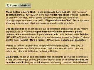 B) Context històric
Atena Àptera o Atena Niké, va ser projectada l’any 449 aC., però no va ser
construïda fins al 421 aC., en plena Guerra del Peloponès (Atenes - Esparta),
un cop mort Perícles, donat que la construcció del temple havia estat
promoguda pel seu major rival polític: El general atenès Cimó. Per tant podem
situar aquesta obra en el primer classicisme o classicisme sublim.
L’època clàssica és el període en que la civilització grega arriba al seu màxim
esplendor: És un moment de gran desenvolupament econòmic, polític i
cultural. A Atenes es desenvolupa la democràcia i sota la direcció de Pericles
(443 - 429 aC) havia arribat al seu moment de màxim esplendor (segle d’or) amb
artistes com: Policlet , Miró o Fídies. I filòsofs com: Sòcrates o Hipòcrates.
Atenes va perdre la Guerra de Peloponès enfront d’Esparta, i amb això va
perdre l’hegemonia política, no obstant continuaria sent el centre i punt de
referència cultural i intel·lectual de l’antiga Grècia.
Cal.lícrates, va ser un dels arquitectes més importants de l’Atenes de Pericles:
A més del temple que ens ocupa, va col·laborar en la en la construcció de les
muralles de la Polis i junt amb Ictinos en el disseny i construcció del Partenò.
 