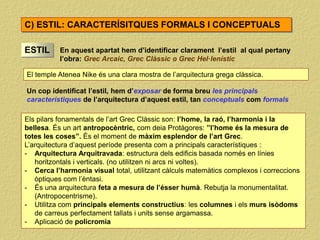 ESTIL En aquest apartat hem d’identificar clarament l’estil al qual pertany
l’obra: Grec Arcaic, Grec Clàssic o Grec Hel·lenístic
El temple Atenea Nike és una clara mostra de l’arquitectura grega clàssica.
C) ESTIL: CARACTERÍSITQUES FORMALS I CONCEPTUALS
Un cop identificat l’estil, hem d’exposar de forma breu les principals
característiques de l’arquitectura d’aquest estil, tan conceptuals com formals
Els pilars fonamentals de l’art Grec Clàssic son: l’home, la raó, l’harmonia i la
bellesa. És un art antropocèntric, com deia Protàgores: ”l’home és la mesura de
totes les coses”. És el moment de màxim esplendor de l’art Grec.
L’arquitectura d’aquest període presenta com a principals característiques :
- Arquitectura Arquitravada: estructura dels edificis basada només en línies
horitzontals i verticals. (no utilitzen ni arcs ni voltes).
- Cerca l’harmonia visual total, utilitzant càlculs matemàtics complexos i correccions
òptiques com l’èntasi.
- És una arquitectura feta a mesura de l’ésser humà. Rebutja la monumentalitat.
(Antropocentrisme).
- Utilitza com principals elements constructius: les columnes i els murs isòdoms
de carreus perfectament tallats i units sense argamassa.
- Aplicació de policromia
 