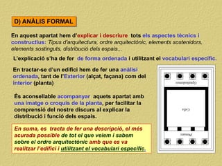 En aquest apartat hem d’explicar i descriure tots els aspectes tècnics i
constructius: Tipus d’arquitectura, ordre arquitectònic, elements sostenidors,
elements sostinguts, distribució dels espais...
En suma, es tracta de fer una descripció, el més
acurada possible de tot el que veiem i sabem
sobre el ordre arquitectònic amb que es va
realitzar l’edifici i utilitzant el vocabulari específic.
D) ANÀLIS FORMAL
L’explicació s’ha de fer de forma ordenada i utilitzant el vocabulari específic.
És aconsellable acompanyar aquets apartat amb
una imatge o croquis de la planta, per facilitar la
comprensió del nostre discurs al explicar la
distribució i funció dels espais.
En tractar-se d’un edifici hem de fer una anàlisi
ordenada, tant de l’Exterior (alçat, façana) com del
interior (planta)
 