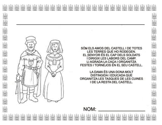 SÓN ELS AMOS DEL CASTELL I DE TOTES
LES TERRES QUE HO RODEGEN.
EL SENYOR ÉS EL CAP DELS SOLDATS
I DIRIGIX LES LABORS DEL CAMP.
LI AGRADA LA CAÇA I ORGANITZA
FESTES I TORNEJOS EN EL SEU CASTELL.
LA DAMA ÉS UNA DONA MOLT
DISTINGIDA I EDUCADA QUE
ORGANITZA LES TASQUES DE LES CUINES
I DE LA RESTA DEL CASTELL.
SÓN ELS AMOS DEL CASTELL I DE TOTES
LES TERRES QUE HO RODEGEN.
EL SENYOR ÉS EL CAP DELS SOLDATS
I DIRIGIX LES LABORS DEL CAMP.
LI AGRADA LA CAÇA I ORGANITZA
FESTES I TORNEJOS EN EL SEU CASTELL.
LA DAMA ÉS UNA DONA MOLT
DISTINGIDA I EDUCADA QUE
ORGANITZA LES TASQUES DE LES CUINES
I DE LA RESTA DEL CASTELL.
NOM:NOM:
 