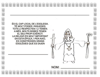 ÉS EL CAP LOCAL DE L’ESGLESIA.
TÉ MOLT PODER I RIQUESES.
TOTS LI RESPECTEN I LI TEMEN.
A MÉS, MOLTS BISBES TENEN
EL SEU PROPI EXÈRCIT.
LA RELIGIÓ ÉS MOLT IMPORTANT
EN ESTA ÈPOCA, I PER AIXÒ,
ES CONSTRÜIXEN GRANS
ESGLÉSIES QUE ES DIUEN
ÉS EL CAP LOCAL DE L’ESGLESIA.
TÉ MOLT PODER I RIQUESES.
TOTS LI RESPECTEN I LI TEMEN.
A MÉS, MOLTS BISBES TENEN
EL SEU PROPI EXÈRCIT.
LA RELIGIÓ ÉS MOLT IMPORTANT
EN ESTA ÈPOCA, I PER AIXÒ,
ES CONSTRÜIXEN GRANS
ESGLÉSIES QUE ES DIUEN
NOM:NOM:
 