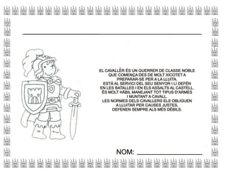 NOM:NOM:
EL CAVALLER ÉS UN GUERRER DE CLASSE NOBLE
QUE COMENÇA DES DE MOLT XICOTET A
PREPARAR-SE PER A LA LLUITA.
ESTÀ AL SERVICI DEL SEU SENYOR I LI DEFÉN
EN LES BATALLES I EN ELS ASSALTS AL CASTELL.
ÉS MOLT HÀBIL MANEJANT TOT TIPUS D’ARMES
I MUNTANT A CAVALL.
LES NORMES DELS CAVALLERS ELS OBLIGUEN
A LLUITAR PER CAUSES JUSTES,
DEFENEN SEMPRE ALS MÉS DÈBILS.
EL CAVALLER ÉS UN GUERRER DE CLASSE NOBLE
QUE COMENÇA DES DE MOLT XICOTET A
PREPARAR-SE PER A LA LLUITA.
ESTÀ AL SERVICI DEL SEU SENYOR I LI DEFÉN
EN LES BATALLES I EN ELS ASSALTS AL CASTELL.
ÉS MOLT HÀBIL MANEJANT TOT TIPUS D’ARMES
I MUNTANT A CAVALL.
LES NORMES DELS CAVALLERS ELS OBLIGUEN
A LLUITAR PER CAUSES JUSTES,
DEFENEN SEMPRE ALS MÉS DÈBILS.
 