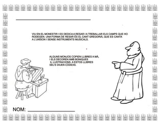 VIU EN EL MONESTIR I ES DEDICA A RESAR I A TREBALLAR ELS CAMPS QUE HO
RODEGEN. UNA FORMA DE RESAR ÉS EL CANT GREGORIÀ, QUE ES CANTA
A L’UNÍSON I SENSE INSTRUMENTS MUSICALS.
VIU EN EL MONESTIR I ES DEDICA A RESAR I A TREBALLAR ELS CAMPS QUE HO
RODEGEN. UNA FORMA DE RESAR ÉS EL CANT GREGORIÀ, QUE ES CANTA
A L’UNÍSON I SENSE INSTRUMENTS MUSICALS.
ALGUNS MONJOS COPIEN LLIBRES A MÀ,
I ELS DECOREN AMB BONIQUES
IL·LUSTRACIONS. A ESTOS LLIBRES
SEL’S DIUEN CÒDEXS.
ALGUNS MONJOS COPIEN LLIBRES A MÀ,
I ELS DECOREN AMB BONIQUES
IL·LUSTRACIONS. A ESTOS LLIBRES
SEL’S DIUEN CÒDEXS.
NOM:NOM:
 