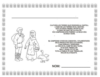 CULTIVEN LES TERRES QUE RODEGEN AL CASTELL.
L?AMO DE LES TERRES ÉS EL SENYOR,
QUE LIS DEIXA TREBALLAR EN ELLES
A CANVI DE PART DE LA COLLITA.
ELS CAMPESINS SÓN POBRES I LA SEUA VIDA
ÉS MOLT DURA.
CULTIVEN LES TERRES QUE RODEGEN AL CASTELL.
L?AMO DE LES TERRES ÉS EL SENYOR,
QUE LIS DEIXA TREBALLAR EN ELLES
A CANVI DE PART DE LA COLLITA.
ELS CAMPESINS SÓN POBRES I LA SEUA VIDA
ÉS MOLT DURA.
EL CAMPESINS VIVIEN EN CABANYES, I S’ALIMENTAVEN
DELS PRODUCTES QUE CULTIVAVEN,
COM CEREALS I VERDURES.
LA VIDA EN EL CAMP ÉS MOLT DURA.
HI HA QUE TREBALLAR
MOLT I QUASI TOT EL DIA.
TOTA LA FAMÍLIA TÉ QUE TREBALLAR,
INCLÓS ELS XIQUETS.
EL CAMPESINS VIVIEN EN CABANYES, I S’ALIMENTAVEN
DELS PRODUCTES QUE CULTIVAVEN,
COM CEREALS I VERDURES.
LA VIDA EN EL CAMP ÉS MOLT DURA.
HI HA QUE TREBALLAR
MOLT I QUASI TOT EL DIA.
TOTA LA FAMÍLIA TÉ QUE TREBALLAR,
INCLÓS ELS XIQUETS.
NOM:NOM:
 