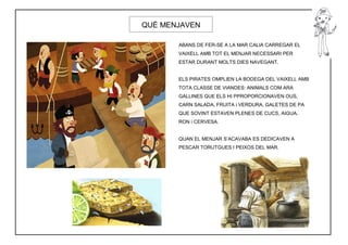 QUÈ MENJAVEN

       ABANS DE FER-SE A LA MAR CALIA CARREGAR EL
       VAIXELL AMB TOT EL MENJAR NECESSARI PER
       ESTAR DURANT MOLTS DIES NAVEGANT.


       ELS PIRATES OMPLIEN LA BODEGA DEL VAIXELL AMB
       TOTA CLASSE DE VIANDES: ANIMALS COM ARA
       GALLINES QUE ELS HI PPROPORCIONAVEN OUS,
       CARN SALADA, FRUITA i VERDURA, GALETES DE PA
       QUE SOVINT ESTAVEN PLENES DE CUCS, AIGUA,
       RON i CERVESA.


       QUAN EL MENJAR S’ACAVABA ES DEDICAVEN A
       PESCAR TORUTGUES I PEIXOS DEL MAR.
 
