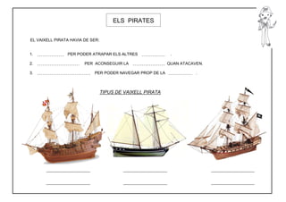 ELS PIRATES


EL VAIXELL PIRATA HAVIA DE SER:


1.              PER PODER ATRAPAR ELS ALTRES                 .

2.                      PER ACONSEGUIR LA                   QUAN ATACAVEN.

3.                          PER PODER NAVEGAR PROP DE LA               .



                                  TIPUS DE VAIXELL PIRATA
 