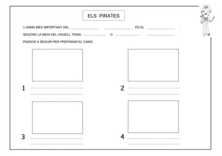 ELS PIRATES

L’ARMA MÉS IMPORTANT DEL                             ÉS EL   .

SEGONS LA MIDA DEL VAIXELL TENIA          O                  .

PASSOS A SEGUIR PER PREPARAR EL CANÓ:




1                                                2




3                                                4
 
