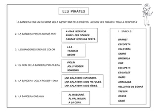 ELS PIRATES


 LA BANDERA ERA UN ELEMENT MOLT IMPORTANT PELS PIRATES. LLEGEIX LES FRASES I TRIA LA RESPOSTA .



                                      AVISAR i FER POR.                        1. SÍMBOLS
2. LA BANDERA PIRATA SERVIA PER
                                      RIURE i FER CÓRRER.
                                      CANTAR i FER UNA FESTA.                  BARRET

                                                                               ESCOPETA
                                        LILA
3. LES BANDERES EREN DE COLOR                                                  CALAVERA
                                        TARONJA
                                        NEGRE                                  SABRE

                                                                               BRÚIXOLA
                                        PIOLÍN                                 COR
4. EL NOM DE LA BANDERA PIRATA ERA
                                        JOLLY ROGER
                                                                               ESCOPETA
                                        SONGOKU
                                                                               ESQUELET

                                      UNA CALAVERA i UN SABRE.                 GARFI
5. LA BANDERA “JOLLY ROGER” TENIA
                                      UNA CALAVERA i DOS PISTOLES.             ARRACADA
                                      UNA CALAVERA i DOS TÍBIES.               RELLOTGE DE SORRA

                                                                               TRESOR
                                         AL MASCARÓ.
6. LA BANDERA ONEJAVA                                                          OSSOS
                                         AL PAL MAJOR.
                                                                               CANÓ
                                         A LA COFA.
 