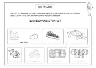 ELS PIRATES


COM TOTS ELS MARINERS, ELS PIRATES HAVIEN DE DUR MOLTES PROVISIONS A LES BODEGUES DELS
VAIXELLS. QUAN S’ACABAVEN LES PROVISIONS ES DEDICAVEN A PESCAR.


                        QUÈ MENJAVEN ELS PIRATES ?




            PER TENIR
 