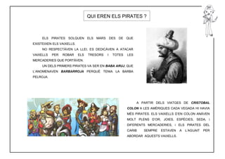 QUI EREN ELS PIRATES ?



     ELS PIRATES SOLQUEN ELS MARS              DES DE QUE
EXISTEIXEN ELS VAIXELLS.
     NO RESPECTÀVEN LA LLEI, ES DEDICÀVEN A ATACAR
VAIXELLS   PER   ROBAR     ELS   TRESORS   I    TOTES   LES
MERCADERIES QUE PORTÀVEN.
     UN DELS PRIMERS PIRATES VA SER EN BABA ARUJ, QUE
L’ANOMENAVEN BARBARROJA PERQUÈ TENIA LA BARBA
PELROJA.




                                                              A PARTIR DELS VIATGES DE CRISTOBAL
                                                        COLON A LES AMÈRIQUES CADA VEGADA HI HAVIA
                                                        MÉS PIRATES. ELS VAIXELLS D’EN COLON ANÀVEN
                                                        MOLT PLENS D’OR, JOIES, ESPÈCIES, SEDA, i
                                                        DIFERENTS MERCADERIES, i ELS PIRATES DEL
                                                        CARIB    SEMPRE   ESTAVEN   A   L’AGUAIT   PER
                                                        ABORDAR AQUESTS VAIXELLS.
 