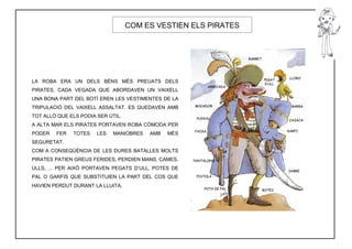 COM ES VESTIEN ELS PIRATES




LA ROBA ERA UN DELS BÉNS MÉS PREUATS DELS
PIRATES, CADA VEGADA QUE ABORDAVEN UN VAIXELL
UNA BONA PART DEL BOTÍ EREN LES VESTIMENTES DE LA
TRIPULACIÓ DEL VAIXELL ASSALTAT. ES QUEDAVEN AMB
TOT ALLÒ QUE ELS PODIA SER ÚTIL.
A ALTA MAR ELS PIRATES PORTAVEN ROBA CÒMODA PER
PODER   FER   TOTES    LES   MANIOBRES   AMB   MÉS
SEGURETAT.
COM A CONSEQÜÈNCIA DE LES DURES BATALLES MOLTS
PIRATES PATIEN GREUS FERIDES, PERDIEN MANS, CAMES,
ULLS, ... PER AIXÒ PORTAVEN PEGATS D’ULL, POTES DE
PAL O GARFIS QUE SUBSTITUIEN LA PART DEL COS QUE
HAVIEN PERDUT DURANT LA LLUITA.
 