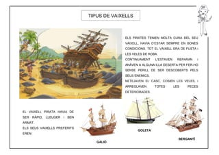 TIPUS DE VAIXELLS



                                                  ELS PIRATES TENIEN MOLTA CURA DEL SEU
                                                  VAIXELL, HAVIA D’ESTAR SEMPRE EN BONES
                                                  CONDICIONS. TOT EL VAIXELL ERA DE FUSTA i
                                                  LES VELES DE ROBA.
                                                  CONTINUAMENT    L’ESTAVEN     REPARAN    i
                                                  ANÀVEN A ALGUNA ILLA DESERTA PER FER-HO
                                                  SENSE PERILL DE SER DESCOBERTS PELS
                                                  SEUS ENEMICS.
                                                  NETEJAVEN EL CASC, COSIEN LES VELES, i
                                                  ARREGLAVEN      TOTES       LES    PECES
                                                  DETERIORADES.




EL VAIXELL PIRATA HAVIA DE
SER     RÀPID,   LLEUGER   i   BEN
ARMAT.
ELS SEUS VAIXELLS PREFERITS
                                                         GOLETA
EREN:
                                                                                BERGANTÍ
                                        GALIÓ
 